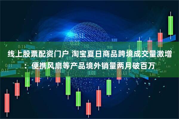 线上股票配资门户 淘宝夏日商品跨境成交量激增：便携风扇等产品境外销量两月破百万