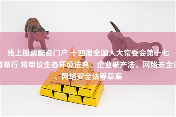 线上股票配资门户 十四届全国人大常委会第十七次会议将举行 将审议生态环境法典、企业破产法、网络安全法等草案