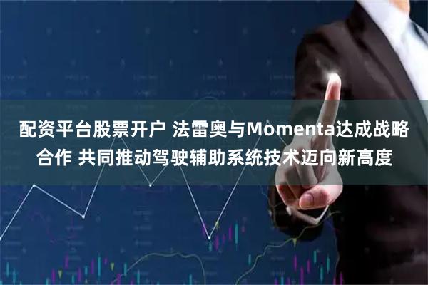 配资平台股票开户 法雷奥与Momenta达成战略合作 共同推动驾驶辅助系统技术迈向新高度