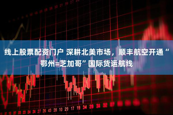 线上股票配资门户 深耕北美市场，顺丰航空开通“鄂州=芝加哥”国际货运航线