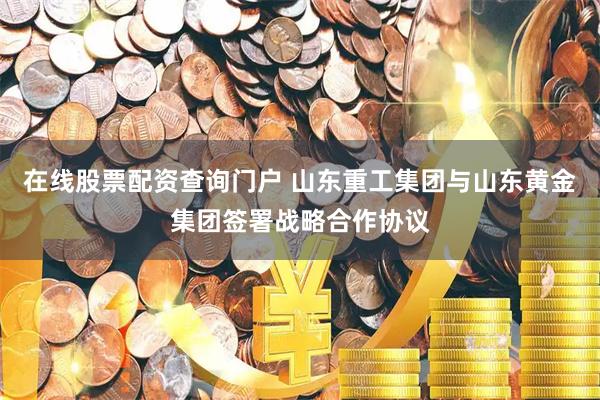 在线股票配资查询门户 山东重工集团与山东黄金集团签署战略合作协议