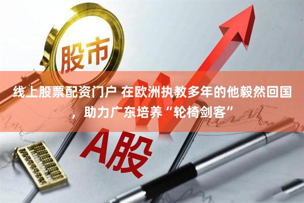 线上股票配资门户 在欧洲执教多年的他毅然回国，助力广东培养“轮椅剑客”