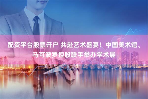 配资平台股票开户 共赴艺术盛宴！中国美术馆、马可波罗控股联手举办学术展