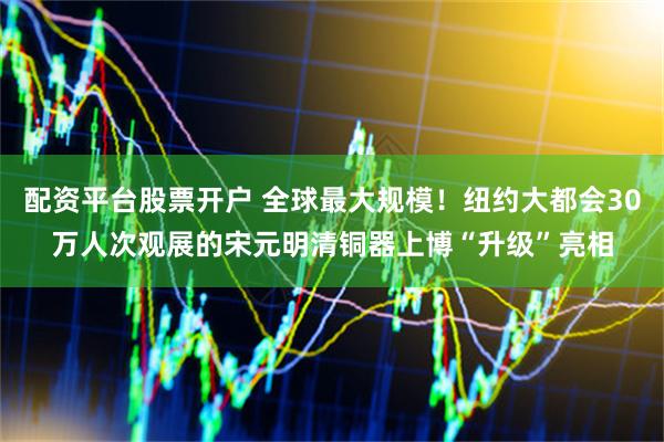 配资平台股票开户 全球最大规模！纽约大都会30万人次观展的宋元明清铜器上博“升级”亮相