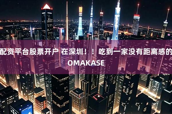配资平台股票开户 在深圳！！吃到一家没有距离感的OMAKASE