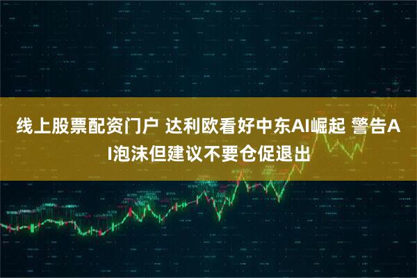 线上股票配资门户 达利欧看好中东AI崛起 警告AI泡沫但建议不要仓促退出