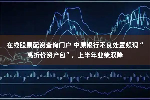 在线股票配资查询门户 中原银行不良处置频现“高折价资产包”，上半年业绩双降