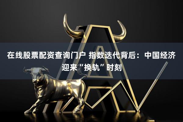在线股票配资查询门户 指数迭代背后：中国经济迎来“换轨”时刻