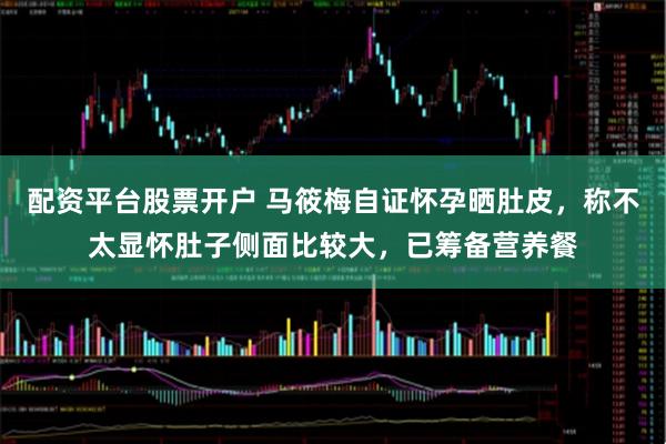 配资平台股票开户 马筱梅自证怀孕晒肚皮，称不太显怀肚子侧面比较大，已筹备营养餐