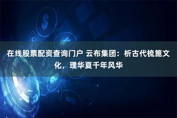 在线股票配资查询门户 云布集团：析古代梳篦文化，理华夏千年风华