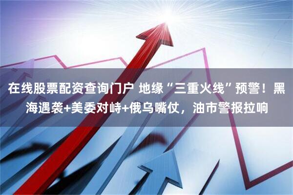 在线股票配资查询门户 地缘“三重火线”预警！黑海遇袭+美委对峙+俄乌嘴仗，油市警报拉响