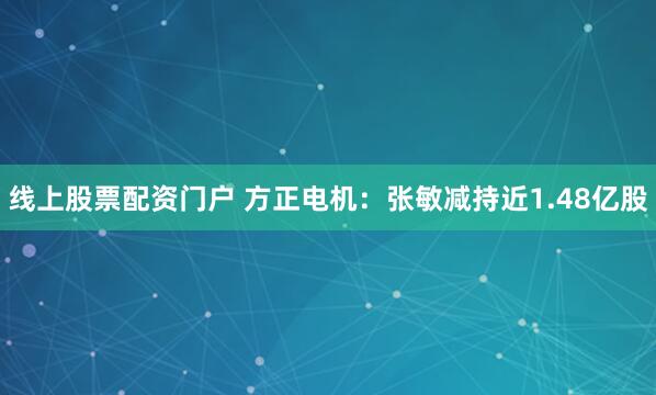 线上股票配资门户 方正电机：张敏减持近1.48亿股