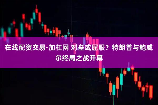 在线配资交易·加杠网 对垒或屈服？特朗普与鲍威尔终局之战开幕