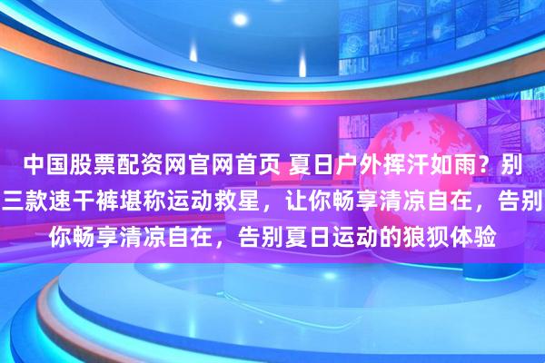 中国股票配资网官网首页 夏日户外挥汗如雨？别再忍受闷热黏腻！这三款速干裤堪称运动救星，让你畅享清凉自在，告别夏日运动的狼狈体验