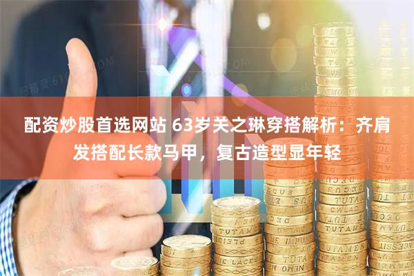 配资炒股首选网站 63岁关之琳穿搭解析：齐肩发搭配长款马甲，复古造型显年轻