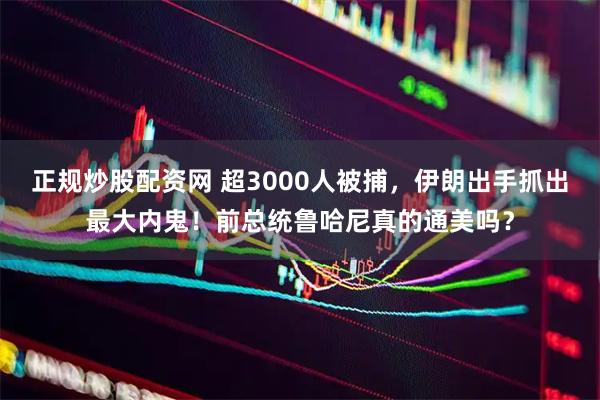 正规炒股配资网 超3000人被捕，伊朗出手抓出最大内鬼！前总统鲁哈尼真的通美吗？