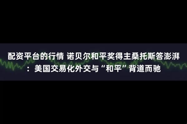 配资平台的行情 诺贝尔和平奖得主桑托斯答澎湃：美国交易化外交与“和平”背道而驰