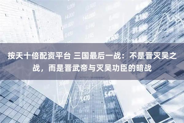 按天十倍配资平台 三国最后一战：不是晋灭吴之战，而是晋武帝与灭吴功臣的暗战