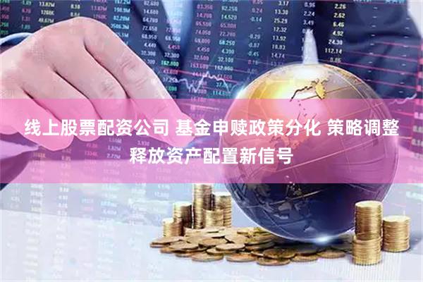 线上股票配资公司 基金申赎政策分化 策略调整释放资产配置新信号
