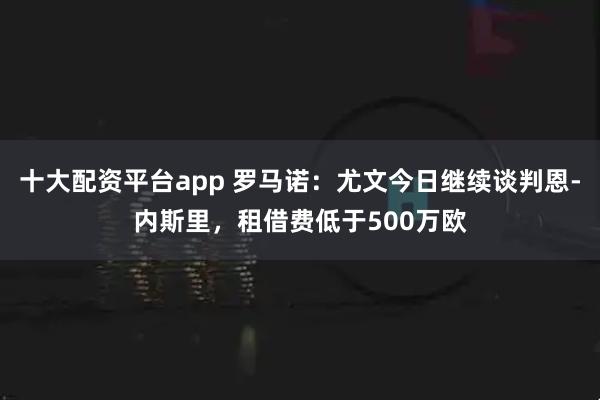 十大配资平台app 罗马诺：尤文今日继续谈判恩-内斯里，租借费低于500万欧