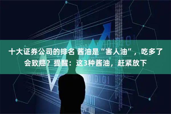 十大证券公司的排名 酱油是“害人油”，吃多了会致癌？提醒：这3种酱油，赶紧放下