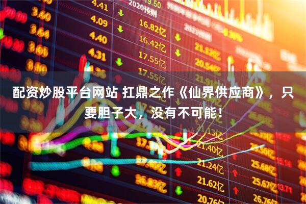 配资炒股平台网站 扛鼎之作《仙界供应商》，只要胆子大，没有不可能！