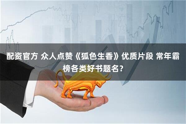 配资官方 众人点赞《狐色生香》优质片段 常年霸榜各类好书题名？