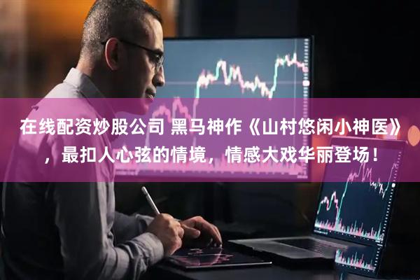 在线配资炒股公司 黑马神作《山村悠闲小神医》，最扣人心弦的情境，情感大戏华丽登场！