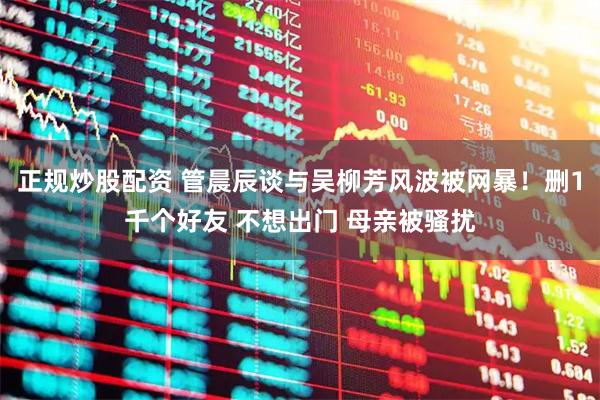 正规炒股配资 管晨辰谈与吴柳芳风波被网暴！删1千个好友 不想出门 母亲被骚扰