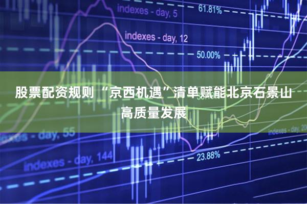 股票配资规则 “京西机遇”清单赋能北京石景山高质量发展