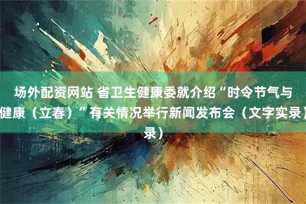 场外配资网站 省卫生健康委就介绍“时令节气与健康（立春）”有关情况举行新闻发布会（文字实录）