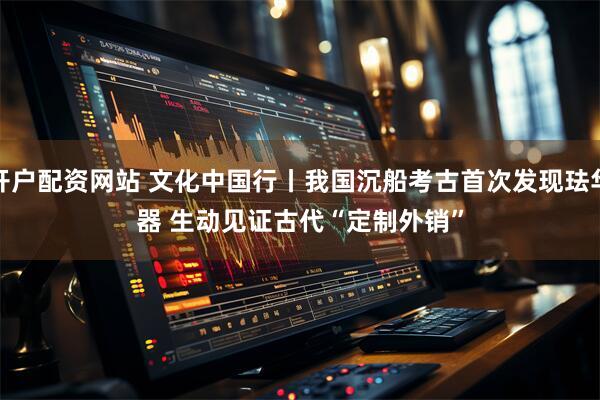 开户配资网站 文化中国行丨我国沉船考古首次发现珐华器 生动见证古代“定制外销”