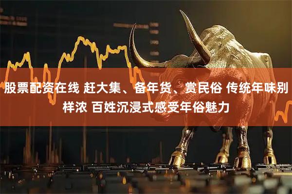 股票配资在线 赶大集、备年货、赏民俗 传统年味别样浓 百姓沉浸式感受年俗魅力