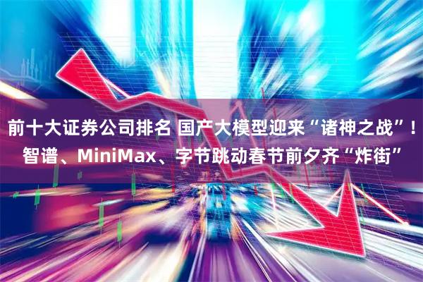 前十大证券公司排名 国产大模型迎来“诸神之战”！智谱、MiniMax、字节跳动春节前夕齐“炸街”