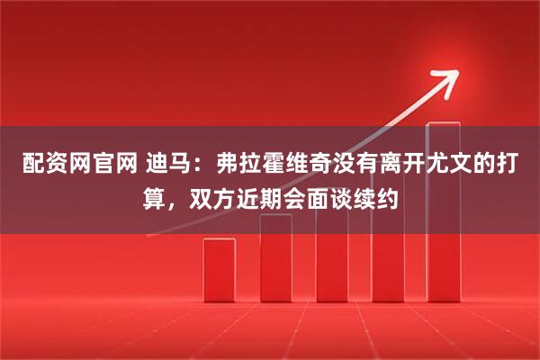 配资网官网 迪马：弗拉霍维奇没有离开尤文的打算，双方近期会面谈续约