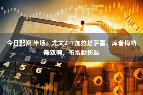今日配资 半场：尤文2-1加拉塔萨雷，库普梅纳斯双响，布雷默伤退