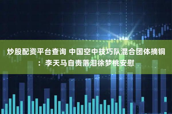 炒股配资平台查询 中国空中技巧队混合团体摘铜：李天马自责落泪徐梦桃安慰