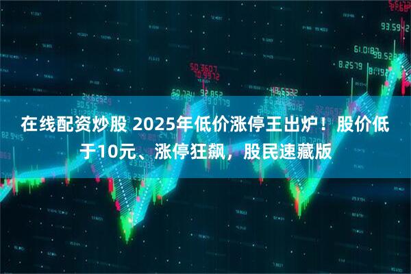 在线配资炒股 2025年低价涨停王出炉！股价低于10元、涨停狂飙，股民速藏版