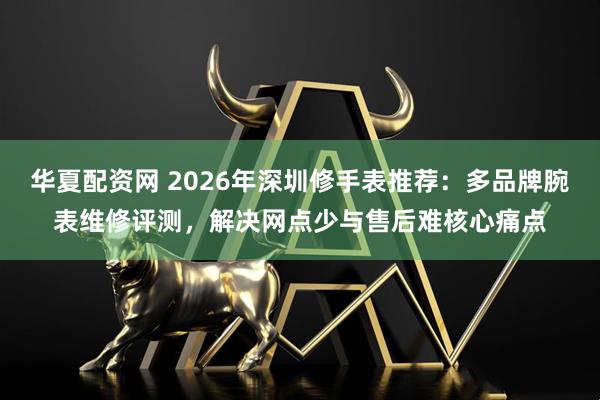 华夏配资网 2026年深圳修手表推荐：多品牌腕表维修评测，解决网点少与售后难核心痛点