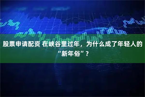 股票申请配资 在峡谷里过年，为什么成了年轻人的“新年俗”？