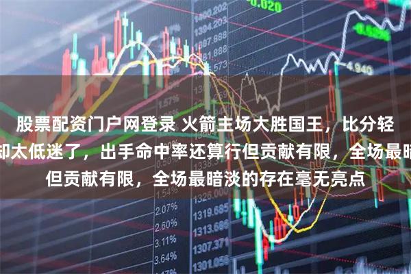 股票配资门户网登录 火箭主场大胜国王，比分轻松拉开，伊森表现却太低迷了，出手命中率还算行但贡献有限，全场最暗淡的存在毫无亮点