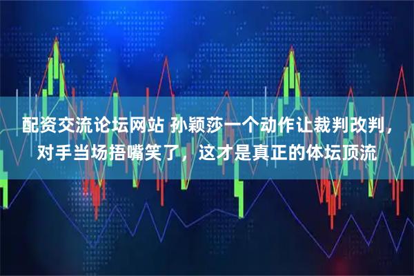 配资交流论坛网站 孙颖莎一个动作让裁判改判，对手当场捂嘴笑了，这才是真正的体坛顶流