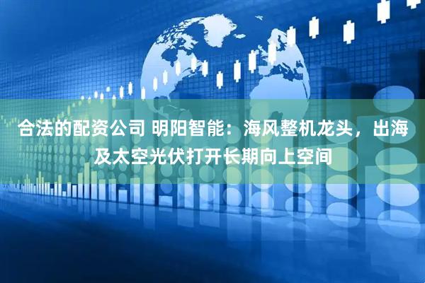合法的配资公司 明阳智能：海风整机龙头，出海及太空光伏打开长期向上空间