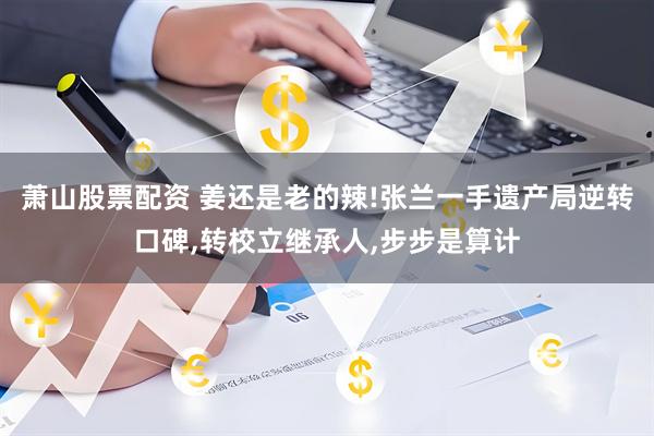 萧山股票配资 姜还是老的辣!张兰一手遗产局逆转口碑,转校立继承人,步步是算计