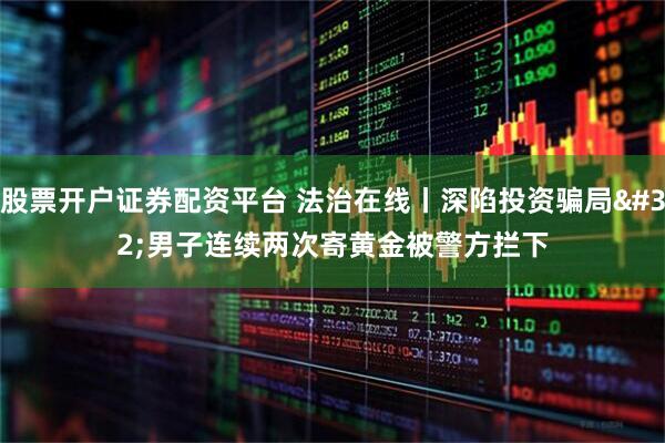 股票开户证券配资平台 法治在线丨深陷投资骗局 男子连续两次寄黄金被警方拦下