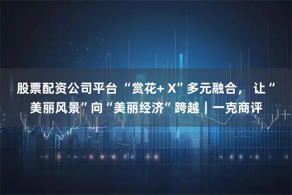 股票配资公司平台 “赏花+ X”多元融合， 让“美丽风景”向“美丽经济”跨越｜一克商评