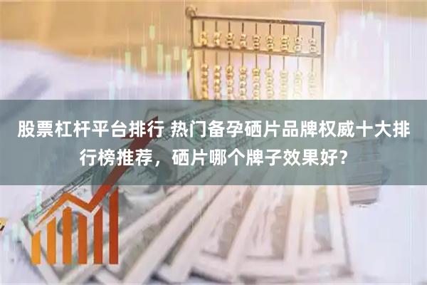 股票杠杆平台排行 热门备孕硒片品牌权威十大排行榜推荐，硒片哪个牌子效果好？