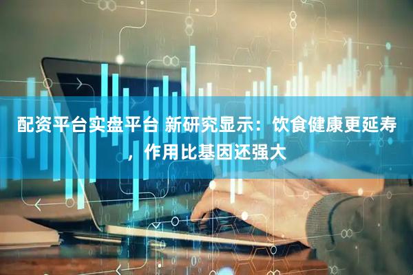 配资平台实盘平台 新研究显示：饮食健康更延寿，作用比基因还强大