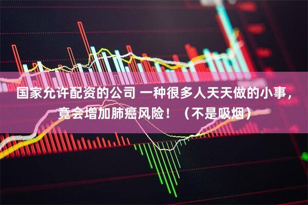 国家允许配资的公司 一种很多人天天做的小事,竟会增加肺癌风险!(不是吸烟)