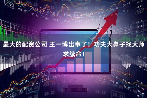 最大的配资公司 王一博出事了！功夫大鼻子找大师求续命！